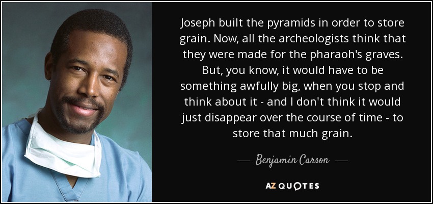 Joseph built the pyramids in order to store grain. Now, all the archeologists think that they were made for the pharaoh's graves. But, you know, it would have to be something awfully big, when you stop and think about it - and I don't think it would just disappear over the course of time - to store that much grain. - Benjamin Carson