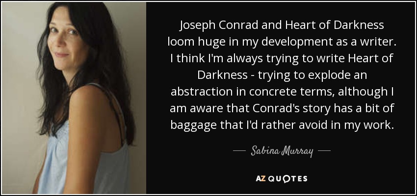 Joseph Conrad and Heart of Darkness loom huge in my development as a writer. I think I'm always trying to write Heart of Darkness - trying to explode an abstraction in concrete terms, although I am aware that Conrad's story has a bit of baggage that I'd rather avoid in my work. - Sabina Murray