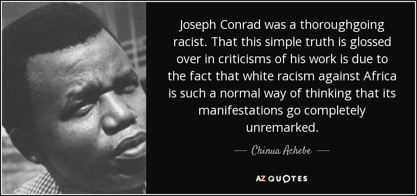 Joseph Conrad was a thoroughgoing racist. That this simple truth is glossed over in criticisms of his work is due to the fact that white racism against Africa is such a normal way of thinking that its manifestations go completely unremarked. - Chinua Achebe