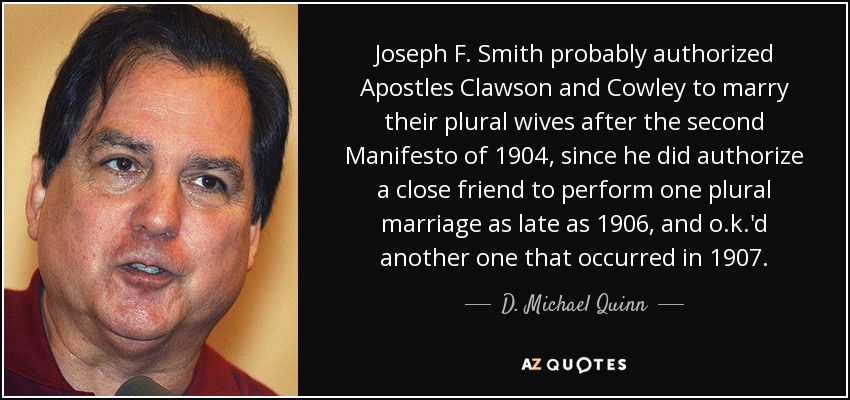 Joseph F. Smith probably authorized Apostles Clawson and Cowley to marry their plural wives after the second Manifesto of 1904, since he did authorize a close friend to perform one plural marriage as late as 1906, and o.k.'d another one that occurred in 1907. - D. Michael Quinn