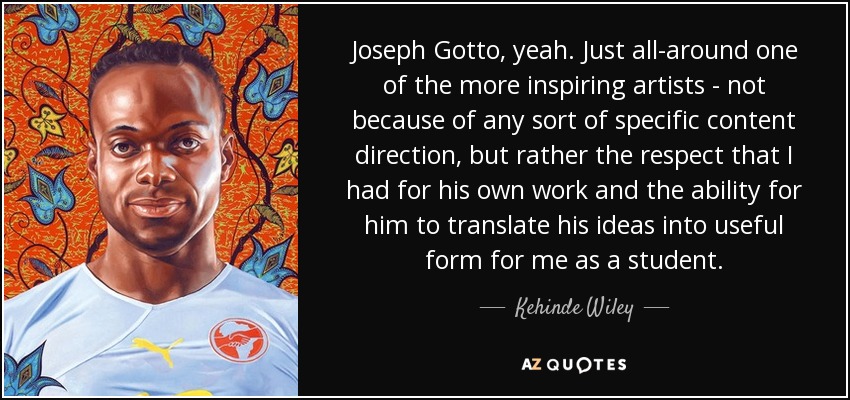 Joseph Gotto, yeah. Just all-around one of the more inspiring artists - not because of any sort of specific content direction, but rather the respect that I had for his own work and the ability for him to translate his ideas into useful form for me as a student. - Kehinde Wiley