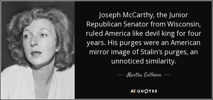 Joseph McCarthy, the Junior Republican Senator from Wisconsin, ruled America like devil king for four years. His purges were an American mirror image of Stalin's purges, an unnoticed similarity. - Martha Gellhorn