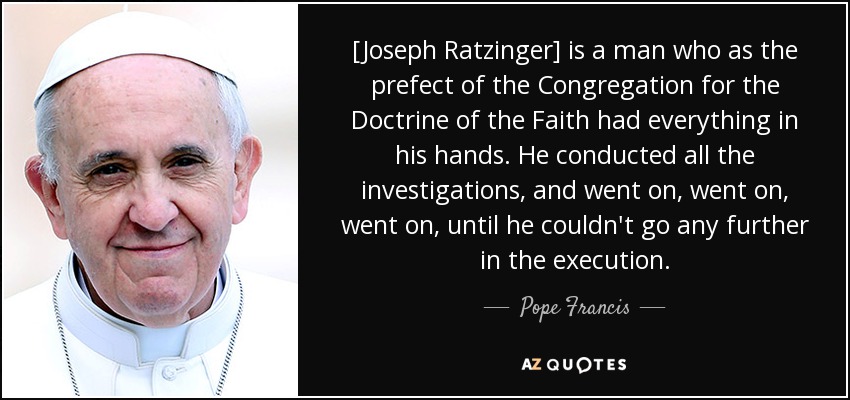 [Joseph Ratzinger] is a man who as the prefect of the Congregation for the Doctrine of the Faith had everything in his hands. He conducted all the investigations, and went on, went on, went on, until he couldn't go any further in the execution. - Pope Francis