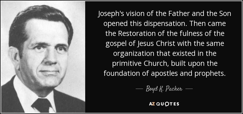 Joseph's vision of the Father and the Son opened this dispensation. Then came the Restoration of the fulness of the gospel of Jesus Christ with the same organization that existed in the primitive Church, built upon the foundation of apostles and prophets. - Boyd K. Packer