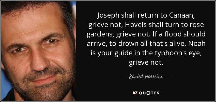 Joseph shall return to Canaan, grieve not, Hovels shall turn to rose gardens, grieve not. If a flood should arrive, to drown all that's alive, Noah is your guide in the typhoon's eye, grieve not. - Khaled Hosseini
