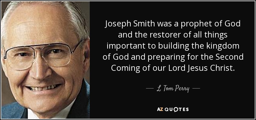 Joseph Smith was a prophet of God and the restorer of all things important to building the kingdom of God and preparing for the Second Coming of our Lord Jesus Christ. - L. Tom Perry