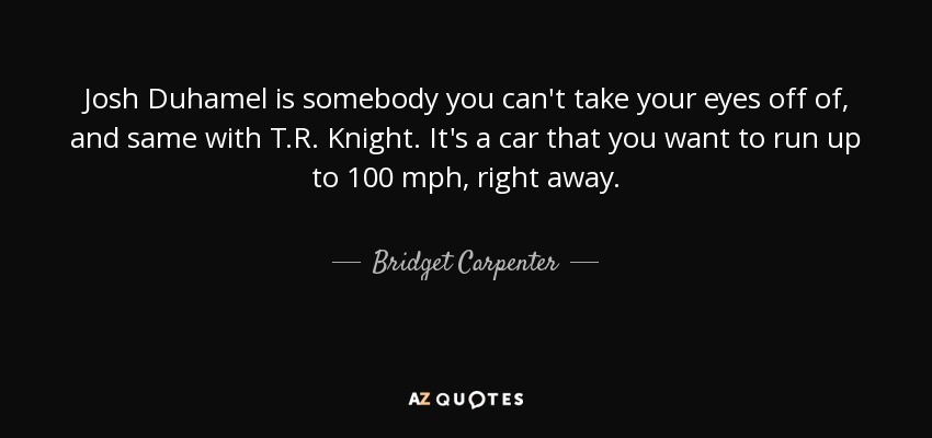 Josh Duhamel is somebody you can't take your eyes off of, and same with T.R. Knight. It's a car that you want to run up to 100 mph, right away. - Bridget Carpenter
