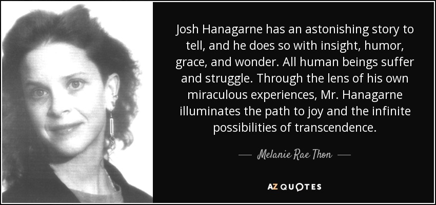 Josh Hanagarne has an astonishing story to tell, and he does so with insight, humor, grace, and wonder. All human beings suffer and struggle. Through the lens of his own miraculous experiences, Mr. Hanagarne illuminates the path to joy and the infinite possibilities of transcendence. - Melanie Rae Thon