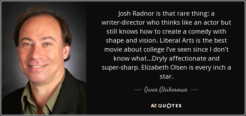 Josh Radnor is that rare thing: a writer-director who thinks like an actor but still knows how to create a comedy with shape and vision. Liberal Arts is the best movie about college I’ve seen since I don’t know what...Dryly affectionate and super-sharp. Elizabeth Olsen is every inch a star. - Owen Gleiberman