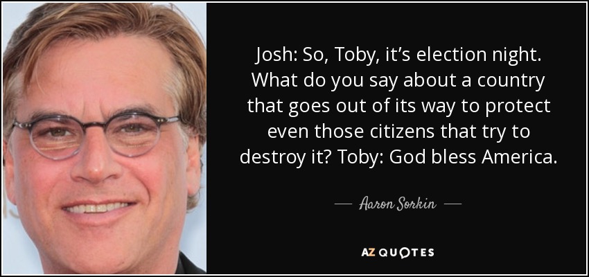 Josh: So, Toby, it’s election night. What do you say about a country that goes out of its way to protect even those citizens that try to destroy it? Toby: God bless America. - Aaron Sorkin