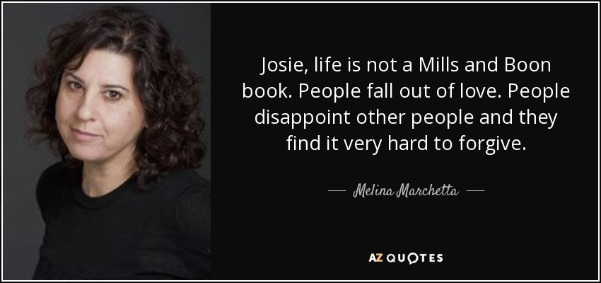 Josie, life is not a Mills and Boon book. People fall out of love. People disappoint other people and they find it very hard to forgive. - Melina Marchetta
