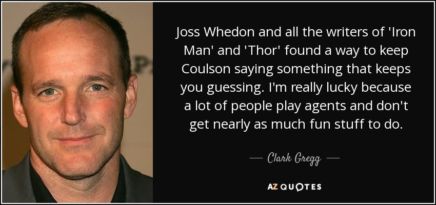 Joss Whedon and all the writers of 'Iron Man' and 'Thor' found a way to keep Coulson saying something that keeps you guessing. I'm really lucky because a lot of people play agents and don't get nearly as much fun stuff to do. - Clark Gregg