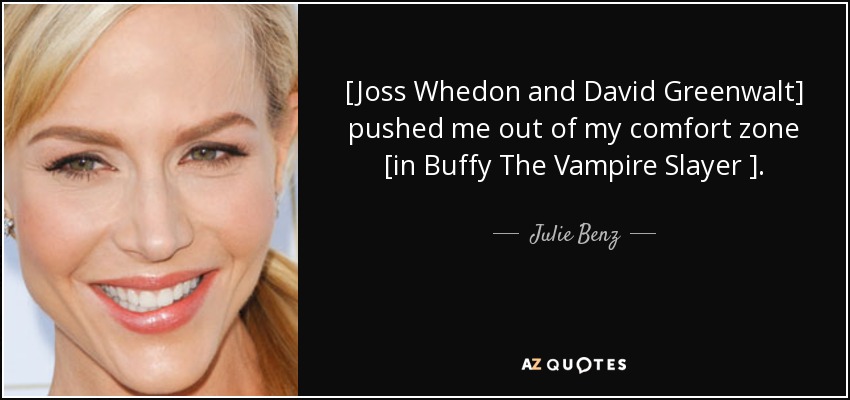 [Joss Whedon and David Greenwalt] pushed me out of my comfort zone [in Buffy The Vampire Slayer ]. - Julie Benz