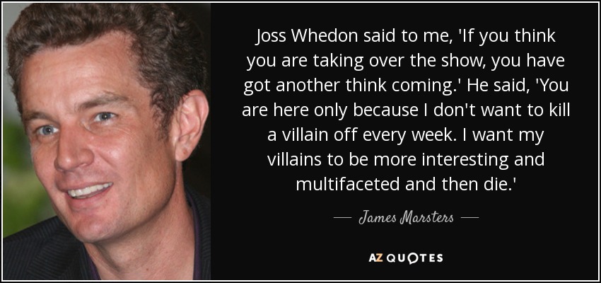 Joss Whedon said to me, 'If you think you are taking over the show, you have got another think coming.' He said, 'You are here only because I don't want to kill a villain off every week. I want my villains to be more interesting and multifaceted and then die.' - James Marsters