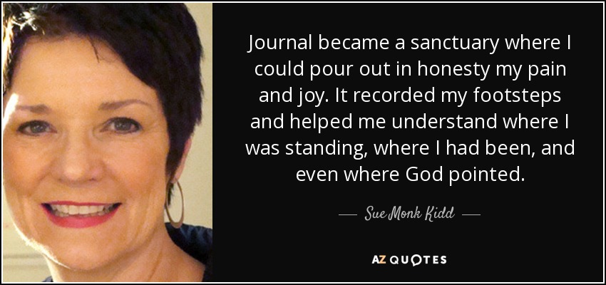 Journal became a sanctuary where I could pour out in honesty my pain and joy. It recorded my footsteps and helped me understand where I was standing, where I had been, and even where God pointed. - Sue Monk Kidd