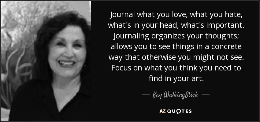 Journal what you love, what you hate, what's in your head, what's important. Journaling organizes your thoughts; allows you to see things in a concrete way that otherwise you might not see. Focus on what you think you need to find in your art. - Kay WalkingStick