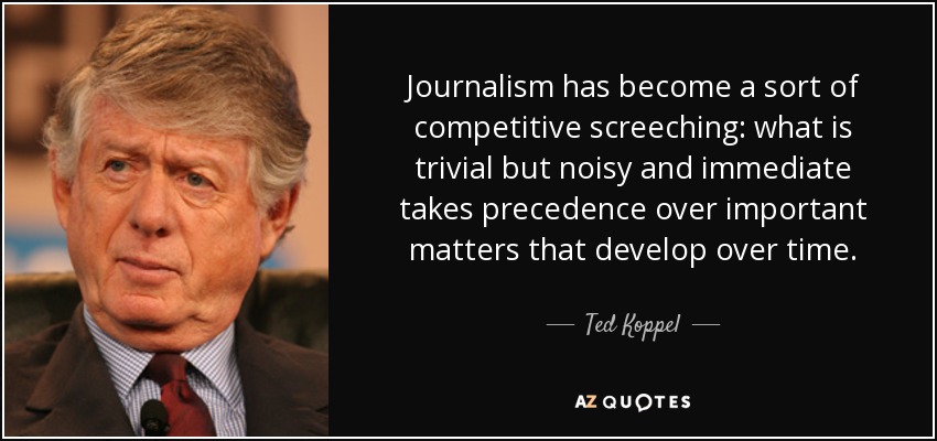 Journalism has become a sort of competitive screeching: what is trivial but noisy and immediate takes precedence over important matters that develop over time. - Ted Koppel