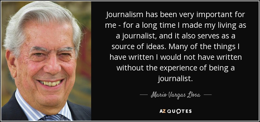 Journalism has been very important for me - for a long time I made my living as a journalist, and it also serves as a source of ideas. Many of the things I have written I would not have written without the experience of being a journalist. - Mario Vargas Llosa