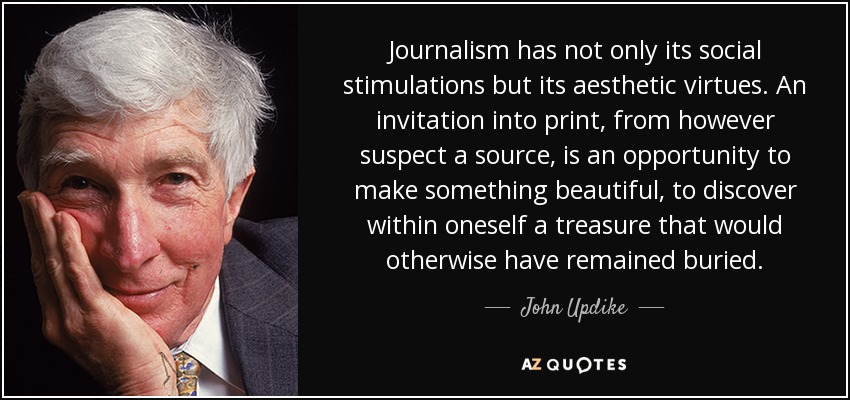 Journalism has not only its social stimulations but its aesthetic virtues. An invitation into print, from however suspect a source, is an opportunity to make something beautiful, to discover within oneself a treasure that would otherwise have remained buried. - John Updike