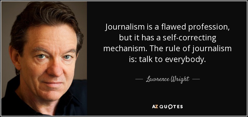 Journalism is a flawed profession, but it has a self-correcting mechanism. The rule of journalism is: talk to everybody. - Lawrence Wright