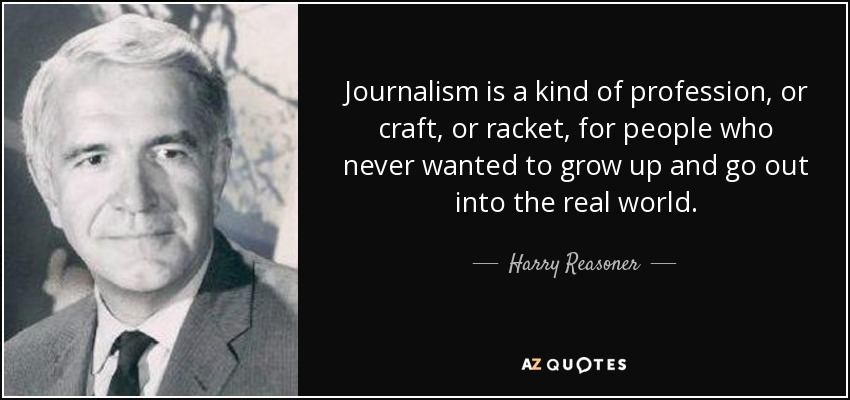 Journalism is a kind of profession, or craft, or racket, for people who never wanted to grow up and go out into the real world. - Harry Reasoner