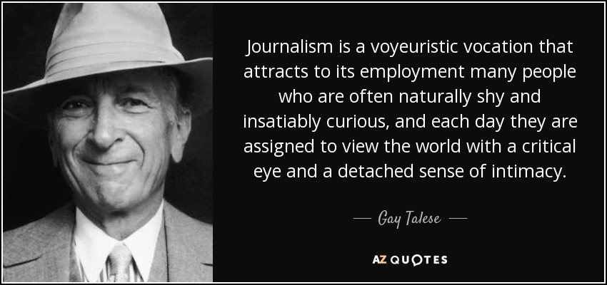 Journalism is a voyeuristic vocation that attracts to its employment many people who are often naturally shy and insatiably curious, and each day they are assigned to view the world with a critical eye and a detached sense of intimacy. - Gay Talese