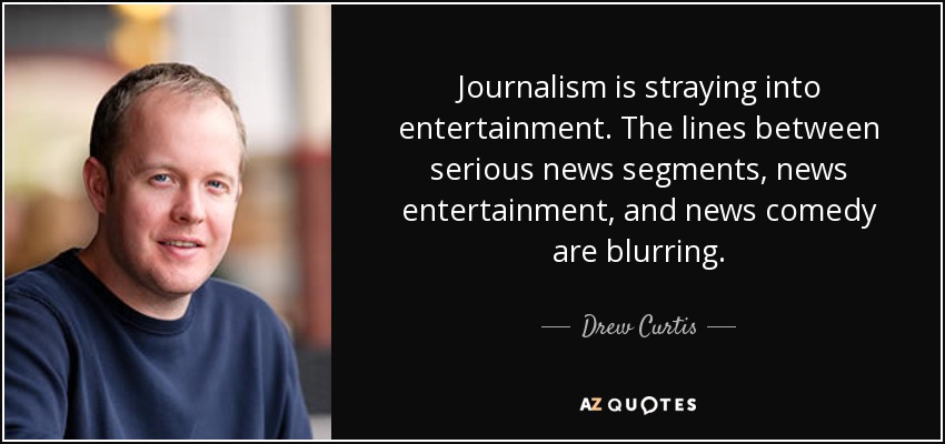 Journalism is straying into entertainment. The lines between serious news segments, news entertainment, and news comedy are blurring. - Drew Curtis