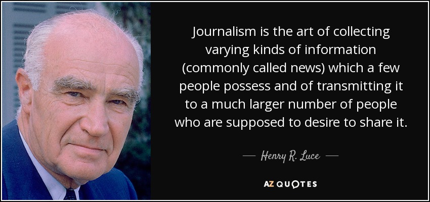 Journalism is the art of collecting varying kinds of information (commonly called news) which a few people possess and of transmitting it to a much larger number of people who are supposed to desire to share it. - Henry R. Luce