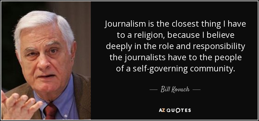 Journalism is the closest thing I have to a religion, because I believe deeply in the role and responsibility the journalists have to the people of a self-governing community. - Bill Kovach