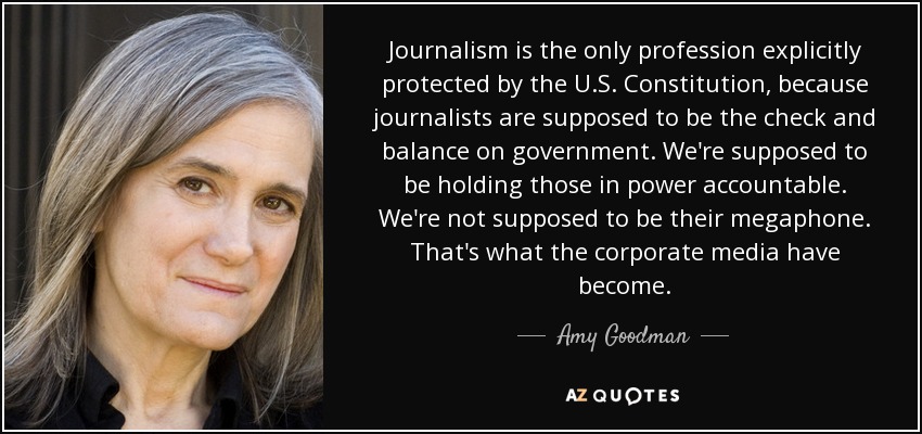 Journalism is the only profession explicitly protected by the U.S. Constitution, because journalists are supposed to be the check and balance on government. We're supposed to be holding those in power accountable. We're not supposed to be their megaphone. That's what the corporate media have become. - Amy Goodman