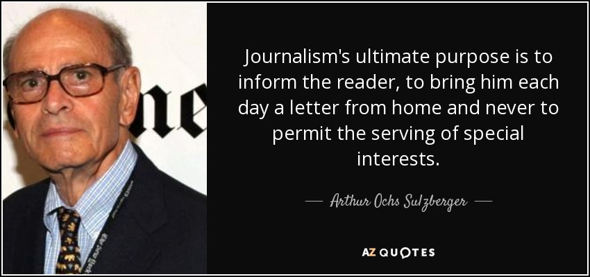 Journalism's ultimate purpose is to inform the reader, to bring him each day a letter from home and never to permit the serving of special interests. - Arthur Ochs Sulzberger