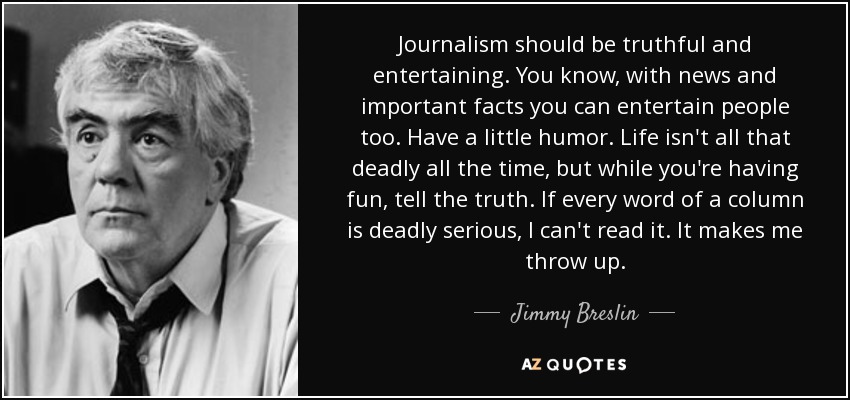 Journalism should be truthful and entertaining. You know, with news and important facts you can entertain people too. Have a little humor. Life isn't all that deadly all the time, but while you're having fun, tell the truth. If every word of a column is deadly serious, I can't read it. It makes me throw up. - Jimmy Breslin
