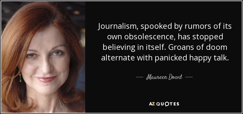 Journalism, spooked by rumors of its own obsolescence, has stopped believing in itself. Groans of doom alternate with panicked happy talk. - Maureen Dowd