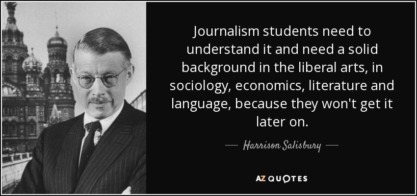 Journalism students need to understand it and need a solid background in the liberal arts, in sociology, economics, literature and language, because they won't get it later on. - Harrison Salisbury