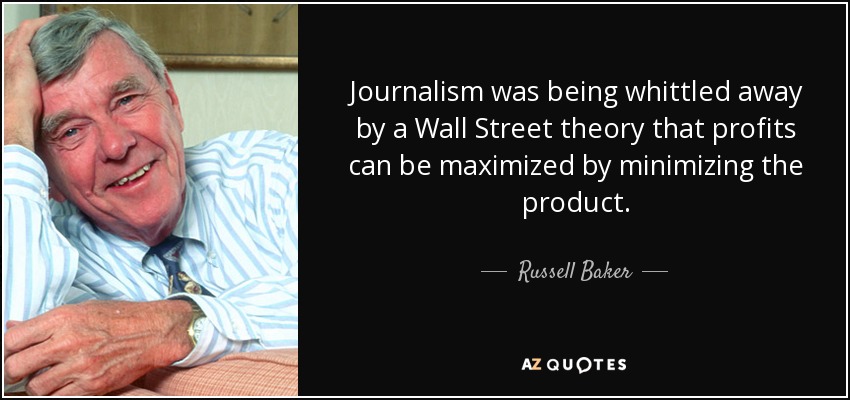 Journalism was being whittled away by a Wall Street theory that profits can be maximized by minimizing the product. - Russell Baker