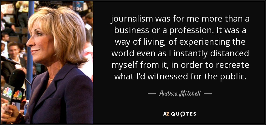 journalism was for me more than a business or a profession. It was a way of living, of experiencing the world even as I instantly distanced myself from it, in order to recreate what I'd witnessed for the public. - Andrea Mitchell