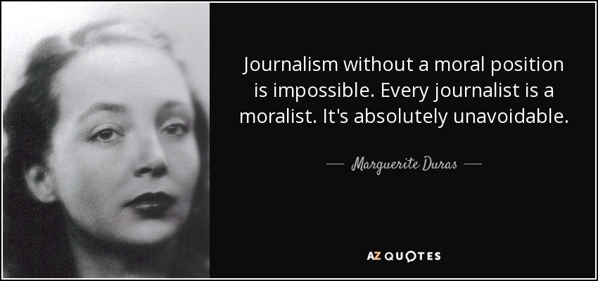 Journalism without a moral position is impossible. Every journalist is a moralist. It's absolutely unavoidable. - Marguerite Duras