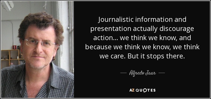 Journalistic information and presentation actually discourage action... we think we know, and because we think we know, we think we care. But it stops there. - Alfredo Jaar