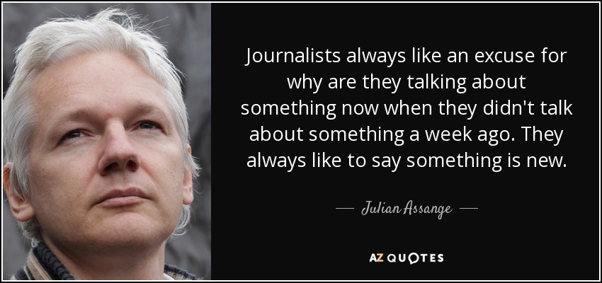 Journalists always like an excuse for why are they talking about something now when they didn't talk about something a week ago. They always like to say something is new. - Julian Assange
