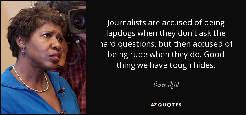Journalists are accused of being lapdogs when they don't ask the hard questions, but then accused of being rude when they do. Good thing we have tough hides. - Gwen Ifill