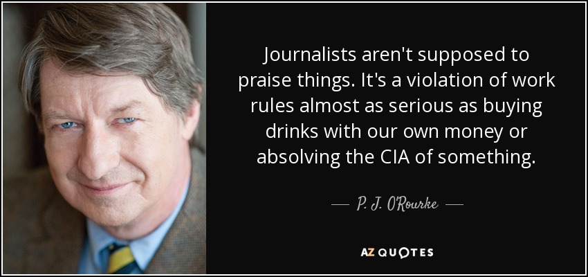 Journalists aren't supposed to praise things. It's a violation of work rules almost as serious as buying drinks with our own money or absolving the CIA of something. - P. J. O'Rourke