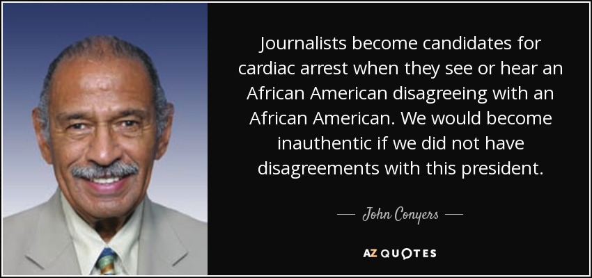 Journalists become candidates for cardiac arrest when they see or hear an African American disagreeing with an African American. We would become inauthentic if we did not have disagreements with this president. - John Conyers