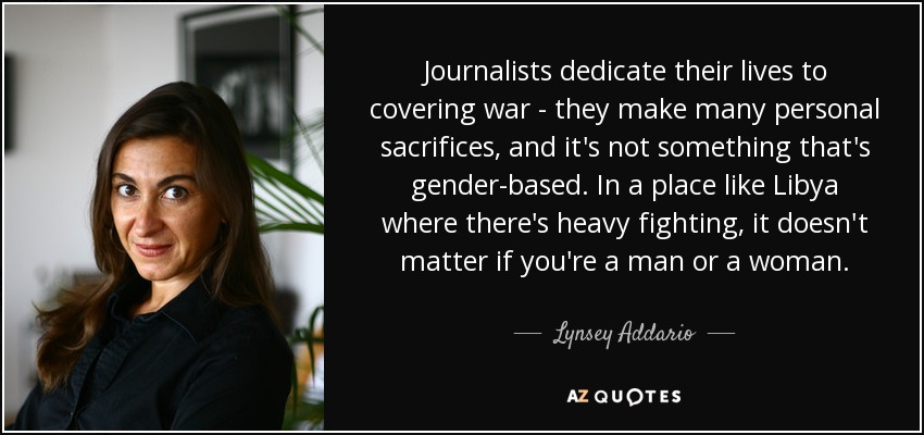Journalists dedicate their lives to covering war - they make many personal sacrifices, and it's not something that's gender-based. In a place like Libya where there's heavy fighting, it doesn't matter if you're a man or a woman. - Lynsey Addario