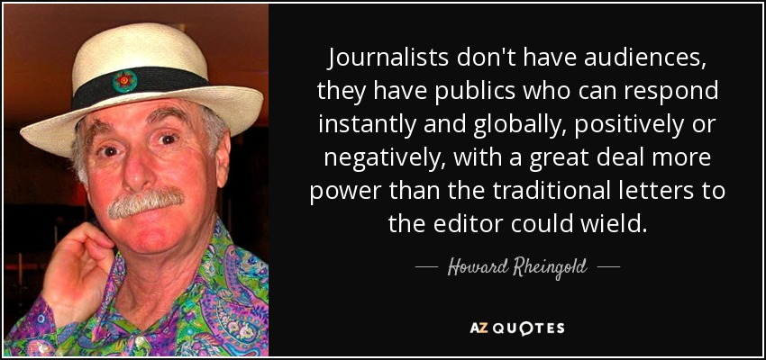 Journalists don't have audiences, they have publics who can respond instantly and globally, positively or negatively, with a great deal more power than the traditional letters to the editor could wield. - Howard Rheingold