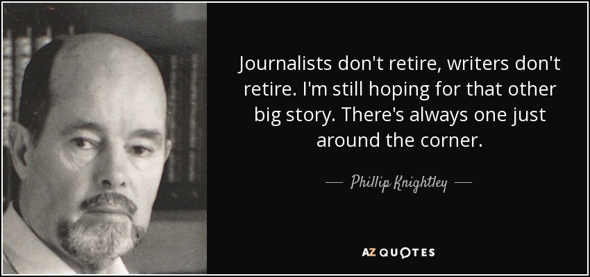 Journalists don't retire, writers don't retire. I'm still hoping for that other big story. There's always one just around the corner. - Phillip Knightley