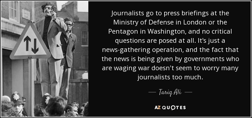 Journalists go to press briefings at the Ministry of Defense in London or the Pentagon in Washington, and no critical questions are posed at all. It's just a news-gathering operation, and the fact that the news is being given by governments who are waging war doesn't seem to worry many journalists too much. - Tariq Ali