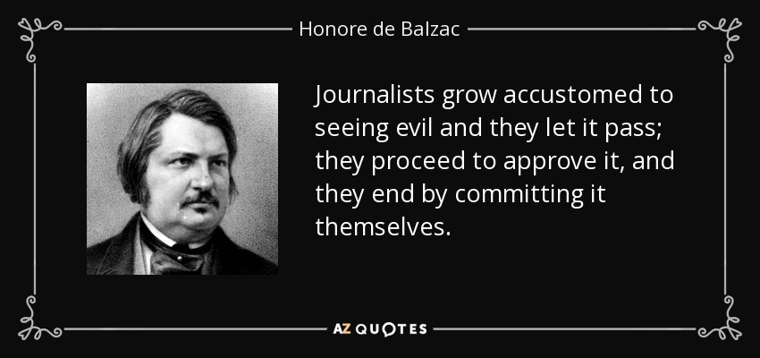 Journalists grow accustomed to seeing evil and they let it pass; they proceed to approve it, and they end by committing it themselves. - Honore de Balzac