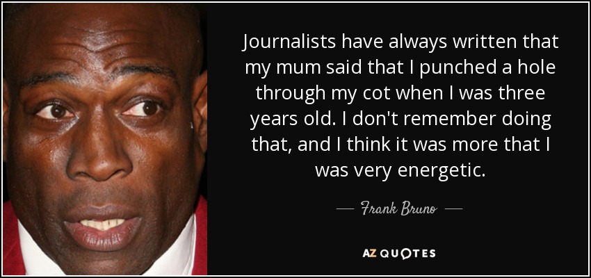 Journalists have always written that my mum said that I punched a hole through my cot when I was three years old. I don't remember doing that, and I think it was more that I was very energetic. - Frank Bruno