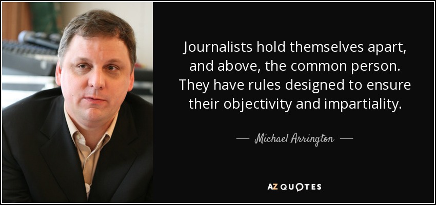 Journalists hold themselves apart, and above, the common person. They have rules designed to ensure their objectivity and impartiality. - Michael Arrington