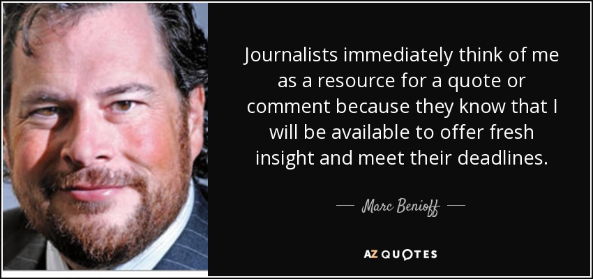 Journalists immediately think of me as a resource for a quote or comment because they know that I will be available to offer fresh insight and meet their deadlines. - Marc Benioff